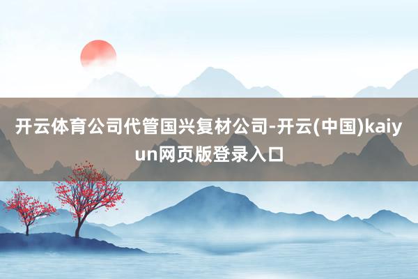 开云体育公司代管国兴复材公司-开云(中国)kaiyun网页版登录入口