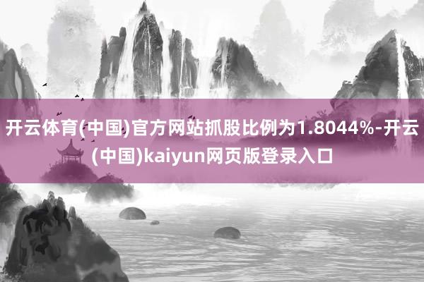 开云体育(中国)官方网站抓股比例为1.8044%-开云(中国)kaiyun网页版登录入口