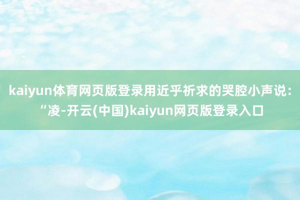 kaiyun体育网页版登录用近乎祈求的哭腔小声说：“凌-开云(中国)kaiyun网页版登录入口