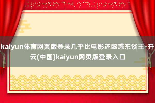 kaiyun体育网页版登录几乎比电影还眩惑东谈主-开云(中国)kaiyun网页版登录入口