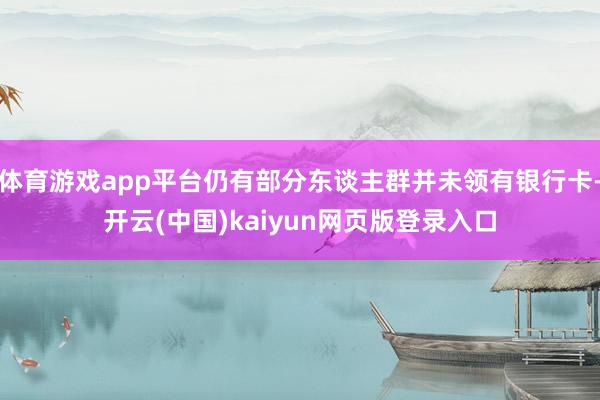 体育游戏app平台仍有部分东谈主群并未领有银行卡-开云(中国)kaiyun网页版登录入口