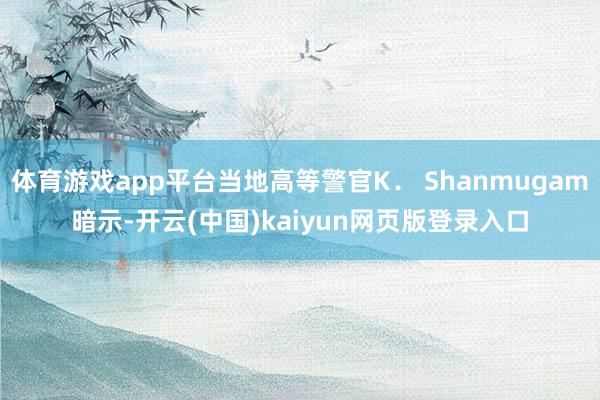 体育游戏app平台当地高等警官K． Shanmugam暗示-开云(中国)kaiyun网页版登录入口