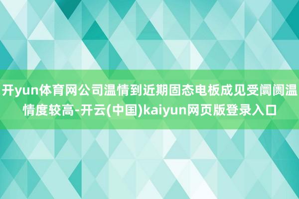 开yun体育网公司温情到近期固态电板成见受阛阓温情度较高-开云(中国)kaiyun网页版登录入口