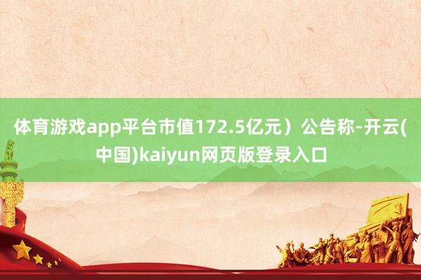 体育游戏app平台市值172.5亿元）公告称-开云(中国)kaiyun网页版登录入口